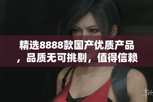 精選8888款國產(chǎn)優(yōu)質(zhì)產(chǎn)品，品質(zhì)無可挑剔，值得信賴！