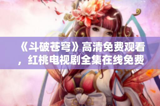 《斗破蒼穹》高清免費觀看，紅桃電視劇全集在線免費播放，精彩內容盡在紅桃平臺