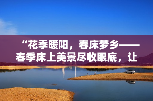 “花季暖陽，春床夢鄉(xiāng)——春季床上美景盡收眼底，讓心靈悠然蕩漾！”