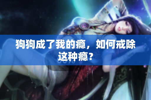 狗狗成了我的癮，如何戒除這種癮？