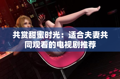 共賞甜蜜時光：適合夫妻共同觀看的電視劇推薦