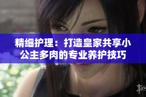 精細護理：打造皇家共享小公主多肉的專業(yè)養(yǎng)護技巧