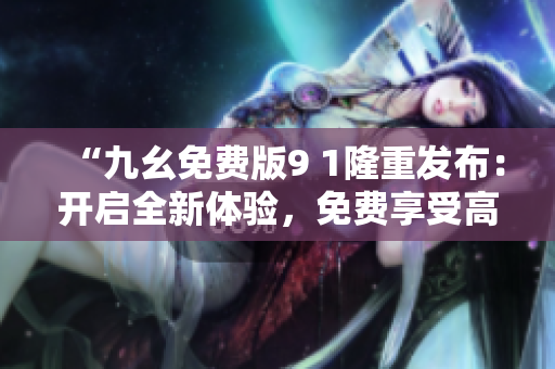 “九幺免費(fèi)版9 1隆重發(fā)布：開啟全新體驗(yàn)，免費(fèi)享受高質(zhì)量服務(wù)”