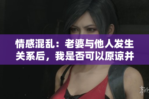 情感混亂：老婆與他人發(fā)生關(guān)系后，我是否可以原諒并繼續(xù)關(guān)系？