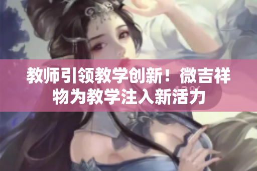 教師引領教學創(chuàng)新！微吉祥物為教學注入新活力