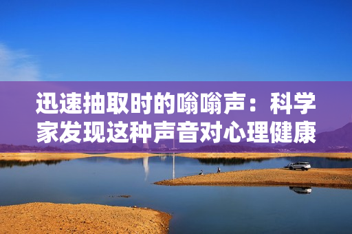 迅速抽取時的嗡嗡聲：科學家發(fā)現(xiàn)這種聲音對心理健康有益