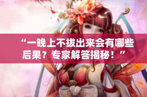 “一晚上不拔出來會有哪些后果？專家解答揭秘！”