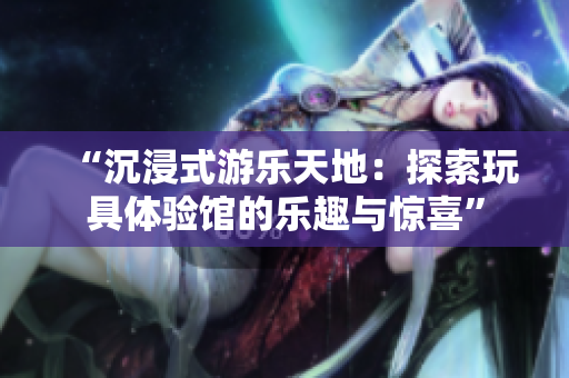 “沉浸式游樂天地：探索玩具體驗館的樂趣與驚喜”