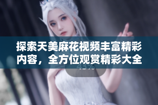 探索天美麻花視頻豐富精彩內容，全方位觀賞精彩大全