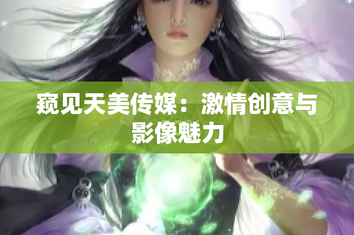 窺見(jiàn)天美傳媒：激情創(chuàng)意與影像魅力