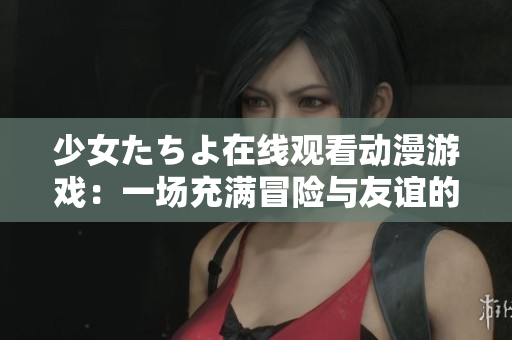 少女たちよ在線觀看動漫游戲：一場充滿冒險(xiǎn)與友誼的奇幻之旅