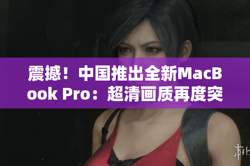 震撼！中國(guó)推出全新MacBook Pro：超清畫質(zhì)再度突破！
