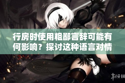行房時使用粗鄙言辭可能有何影響？探討這種語言對情感和關(guān)系的影響。