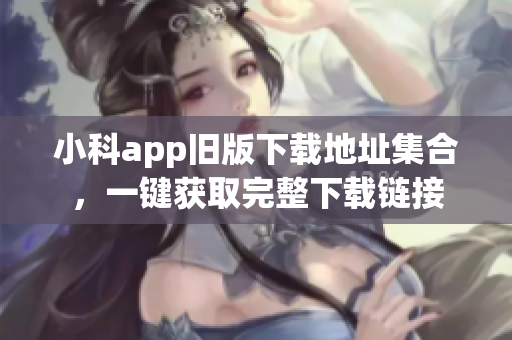 小科app舊版下載地址集合，一鍵獲取完整下載鏈接