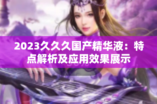 2023久久久國產(chǎn)精華液：特點解析及應(yīng)用效果展示