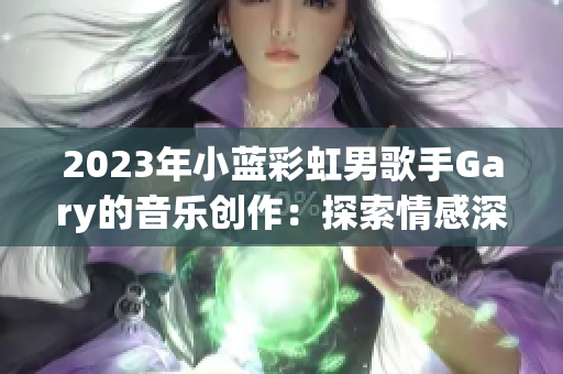 2023年小藍(lán)彩虹男歌手Gary的音樂創(chuàng)作：探索情感深處的旋律與詩意