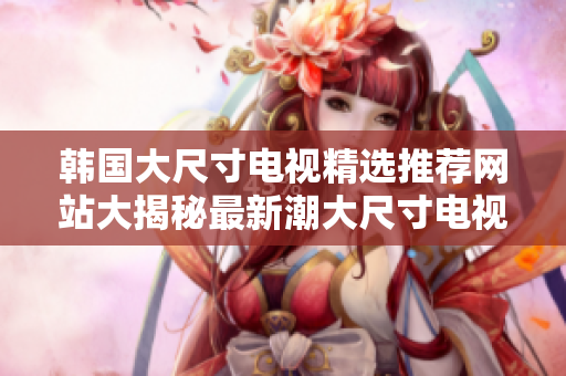 韓國(guó)大尺寸電視精選推薦網(wǎng)站大揭秘最新潮大尺寸電視購(gòu)買攻略!