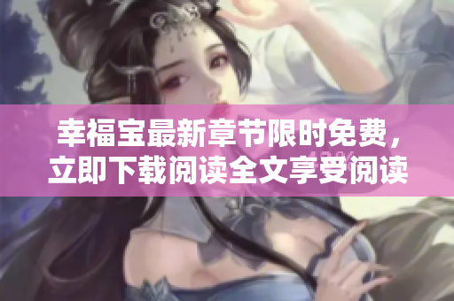 幸福寶最新章節(jié)限時(shí)免費(fèi)，立即下載閱讀全文享受閱讀樂(lè)趣