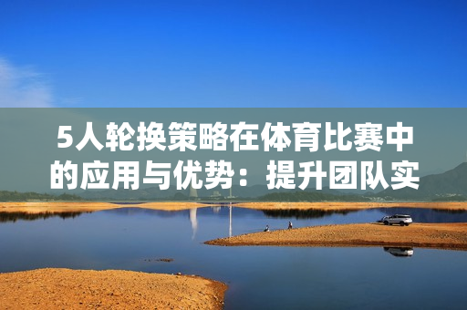5人輪換策略在體育比賽中的應(yīng)用與優(yōu)勢：提升團(tuán)隊(duì)實(shí)力與協(xié)作