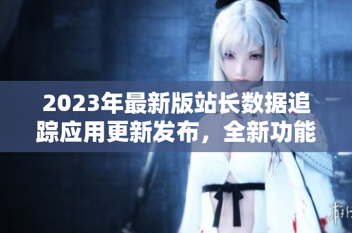 2023年最新版站長(zhǎng)數(shù)據(jù)追蹤應(yīng)用更新發(fā)布，全新功能大揭秘