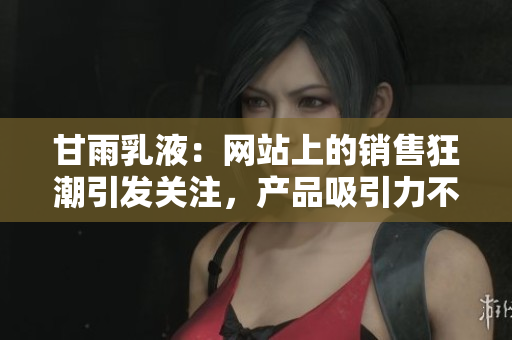 甘雨乳液：網(wǎng)站上的銷(xiāo)售狂潮引發(fā)關(guān)注，產(chǎn)品吸引力不凡！