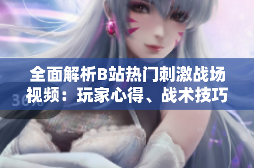 全面解析B站熱門刺激戰(zhàn)場視頻：玩家心得、戰(zhàn)術(shù)技巧和游戲攻略詳解