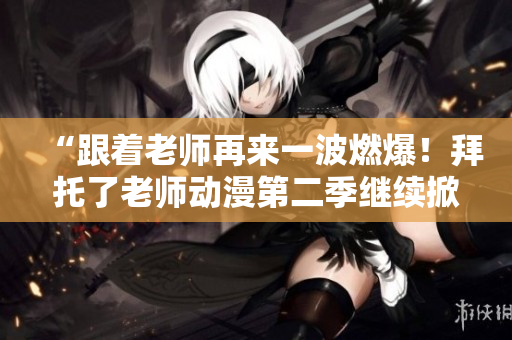 “跟著老師再來一波燃爆！拜托了老師動漫第二季繼續(xù)掀起熱潮！”