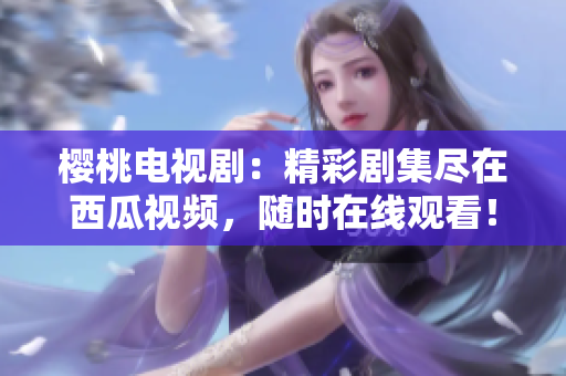 櫻桃電視劇：精彩劇集盡在西瓜視頻，隨時(shí)在線(xiàn)觀看！