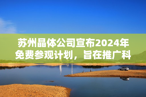 蘇州晶體公司宣布2024年免費參觀計劃，旨在推廣科技創(chuàng)新及晶體技術(shù)