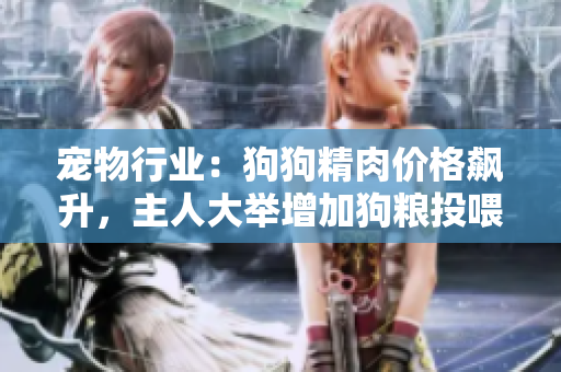 寵物行業(yè)：狗狗精肉價格飆升，主人大舉增加狗糧投喂以增強寵物食欲及健康