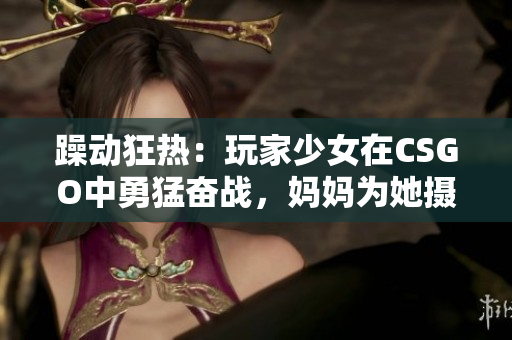 躁動狂熱：玩家少女在CSGO中勇猛奮戰(zhàn)，媽媽為她攝制精彩瞬間