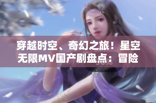 穿越時空、奇幻之旅！星空無限MV國產(chǎn)劇盤點(diǎn)：冒險、愛情與未知的探索