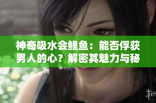 神奇吸水會(huì)鯉魚(yú)：能否俘獲男人的心？解密其魅力與秘密