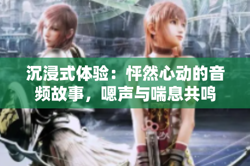 沉浸式體驗(yàn)：怦然心動(dòng)的音頻故事，嗯聲與喘息共鳴