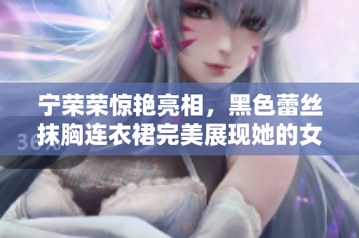 寧榮榮驚艷亮相，黑色蕾絲抹胸連衣裙完美展現(xiàn)她的女王氣質(zhì)