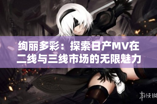 絢麗多彩：探索日產(chǎn)MV在二線與三線市場的無限魅力