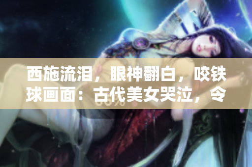 西施流淚，眼神翻白，咬鐵球畫面：古代美女哭泣，令人心碎