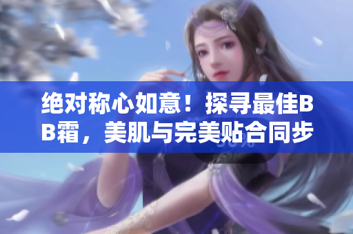 絕對稱心如意！探尋最佳BB霜，美肌與完美貼合同步實(shí)現(xiàn)