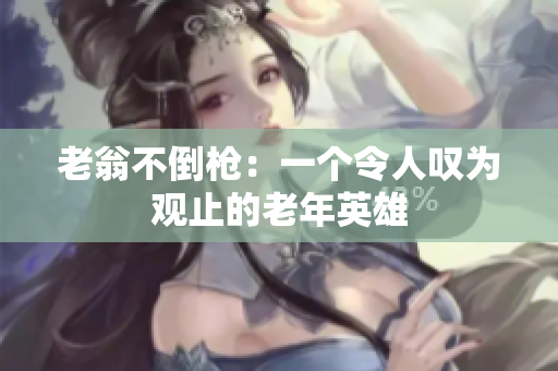 老翁不倒槍：一個令人嘆為觀止的老年英雄