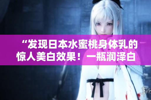 “發(fā)現(xiàn)日本水蜜桃身體乳的驚人美白效果！一瓶潤澤白皙，肌膚煥然一新！”