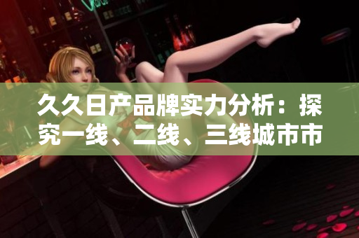 久久日產(chǎn)品牌實力分析：探究一線、二線、三線城市市場表現(xiàn)