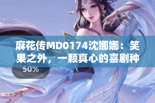 麻花傳MD0174沈娜娜：笑果之外，一顆真心的喜劇種子萌芽