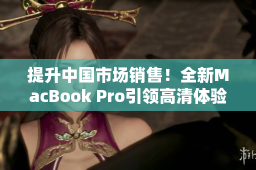 提升中國市場銷售！全新MacBook Pro引領(lǐng)高清體驗