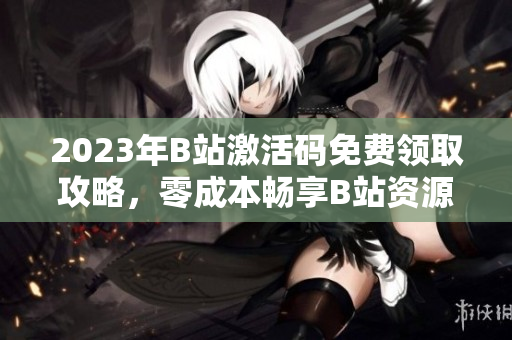 2023年B站激活碼免費(fèi)領(lǐng)取攻略，零成本暢享B站資源
