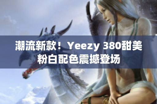 潮流新款！Yeezy 380甜美粉白配色震撼登場(chǎng)