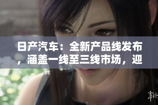 日產(chǎn)汽車：全新產(chǎn)品線發(fā)布，涵蓋一線至三線市場，迎合不同消費群體需求