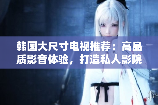 韓國大尺寸電視推薦：高品質(zhì)影音體驗，打造私人影院般享受