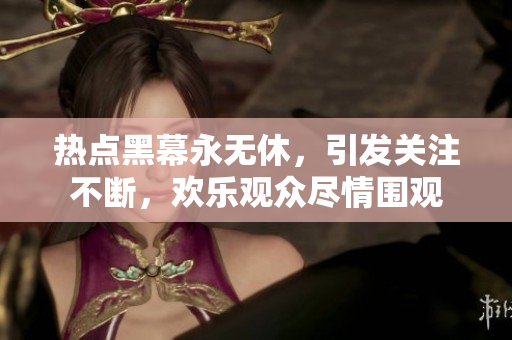 熱點黑幕永無休，引發(fā)關注不斷，歡樂觀眾盡情圍觀