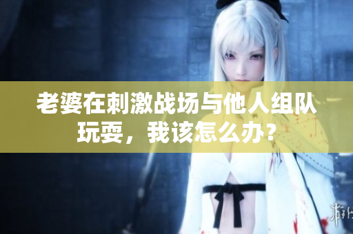 老婆在刺激戰(zhàn)場與他人組隊(duì)玩耍，我該怎么辦？