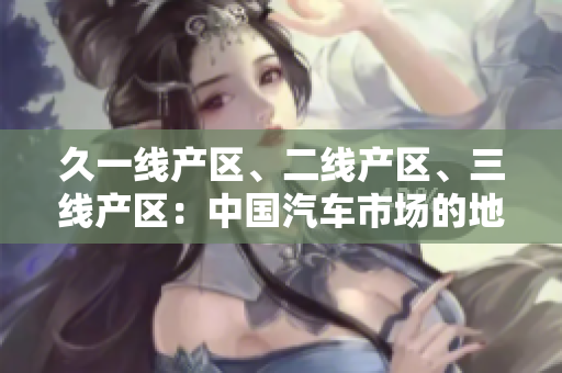久一線產區(qū)、二線產區(qū)、三線產區(qū)：中國汽車市場的地區(qū)分級與發(fā)展特征